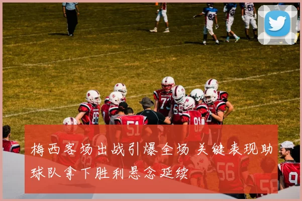 梅西客场出战引爆全场 关键表现助球队拿下胜利悬念延续