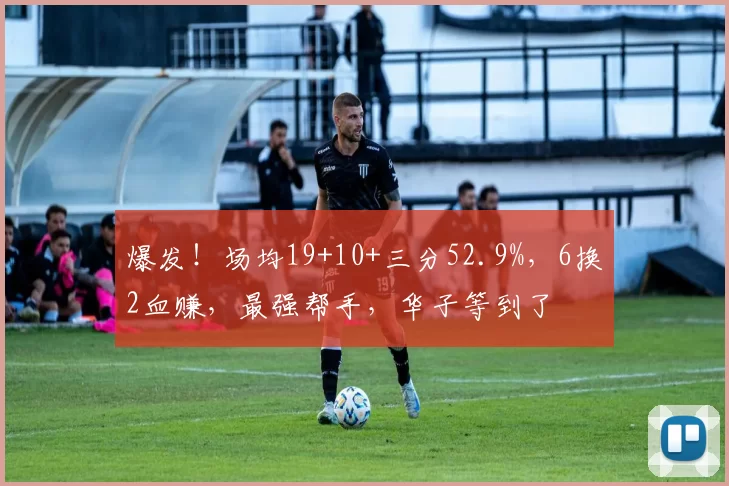 爆发！场均19+10+三分52.9%，6换2血赚，最强帮手，华子等到了
