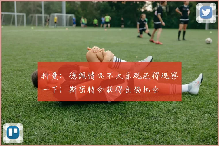 科曼：德佩情况不太乐观还得观察一下；斯密特会获得出场机会