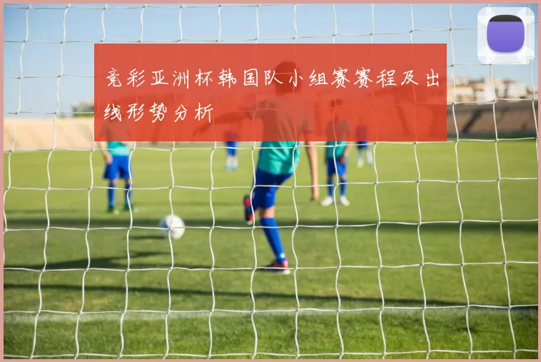 竞彩亚洲杯韩国队小组赛赛程及出线形势分析