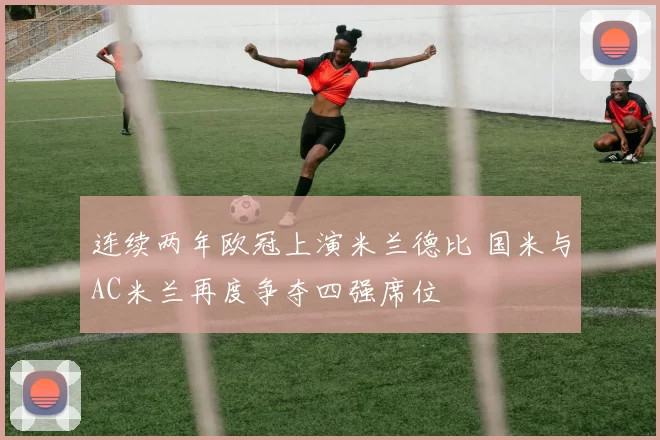 连续两年欧冠上演米兰德比 国米与AC米兰再度争夺四强席位