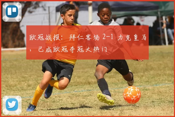 欧冠战报：拜仁客场 2-1 力克皇马，已成欧冠夺冠大热门