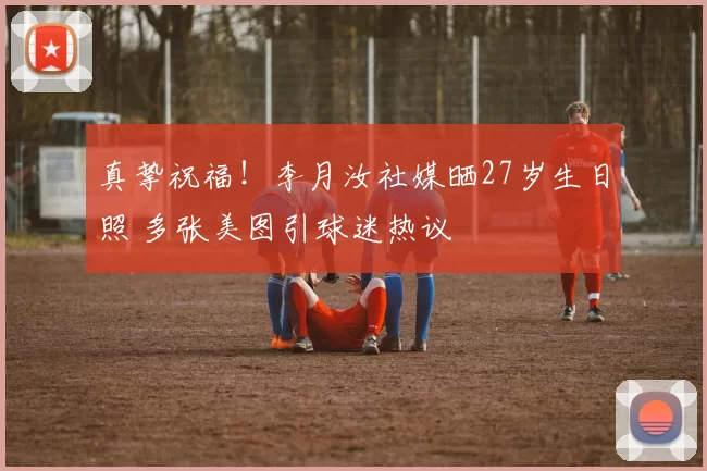 真挚祝福！李月汝社媒晒27岁生日照 多张美图引球迷热议