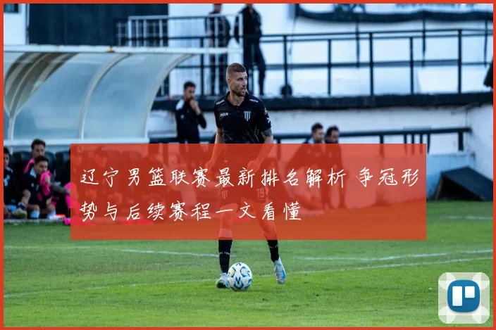 辽宁男篮联赛最新排名解析 争冠形势与后续赛程一文看懂