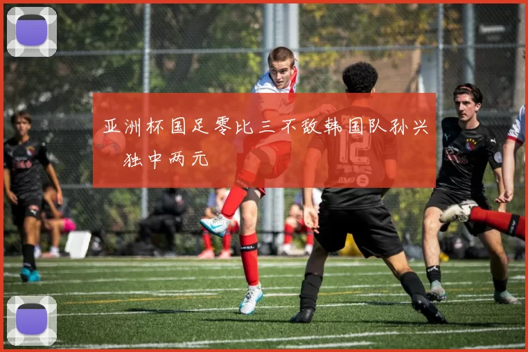 亚洲杯国足零比三不敌韩国队孙兴慜独中两元
