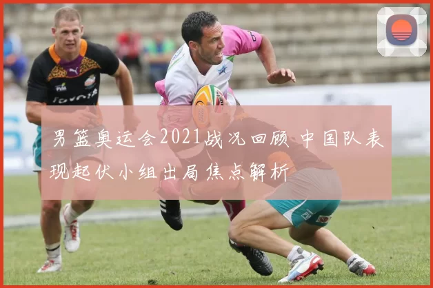 男篮奥运会2021战况回顾 中国队表现起伏小组出局焦点解析