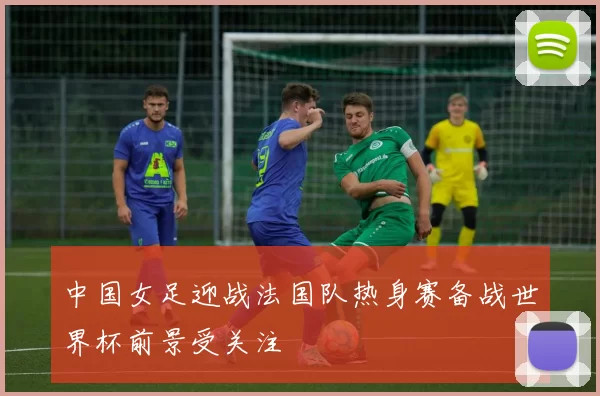 中国女足迎战法国队热身赛备战世界杯前景受关注