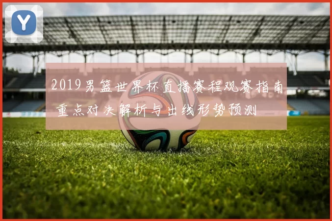 2019男篮世界杯直播赛程观赛指南 重点对决解析与出线形势预测