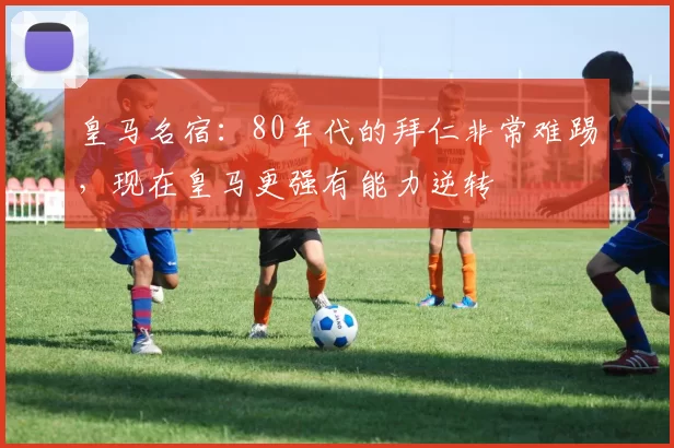 皇马名宿：80年代的拜仁非常难踢，现在皇马更强有能力逆转
