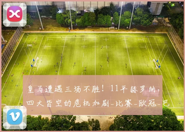 皇马遭遇三场不胜！11平赫罗纳，四大皆空的危机加剧_比赛_欧冠_巴萨