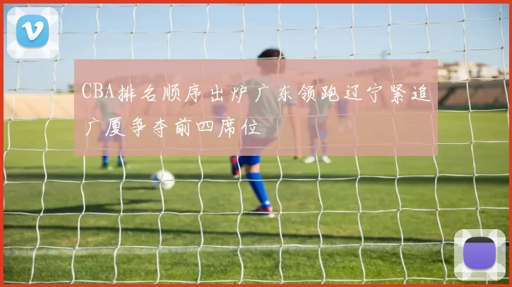 CBA排名顺序出炉广东领跑辽宁紧追广厦争夺前四席位