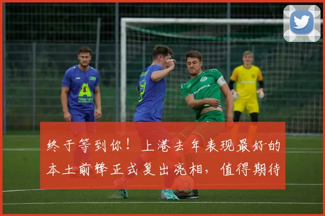 终于等到你！上港去年表现最好的本土前锋正式复出亮相，值得期待